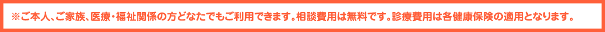 ※ご本人、ご家族、医療・福祉関係の方どなたでもご利用できます。相談費用は無料です。診療費用は各健康保険の適用となります。