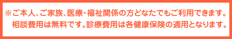 ※ご本人、ご家族、医療・福祉関係の方どなたでもご利用できます。相談費用は無料です。診療費用は各健康保険の適用となります。